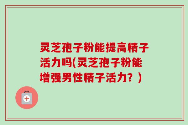 灵芝孢子粉能提高精子活力吗(灵芝孢子粉能增强男性精子活力?) 灵芝孢子粉能提高精子活力吗(灵芝孢子粉能增强男性精子活力?)