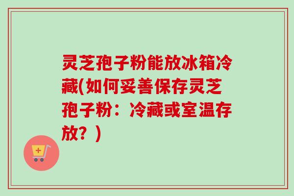 灵芝孢子粉能放冰箱冷藏(如何妥善保存灵芝孢子粉:冷藏或室温存放?) 灵芝孢子粉能放冰箱冷藏(如何妥善保存灵芝孢子粉:冷藏或室温存放?)