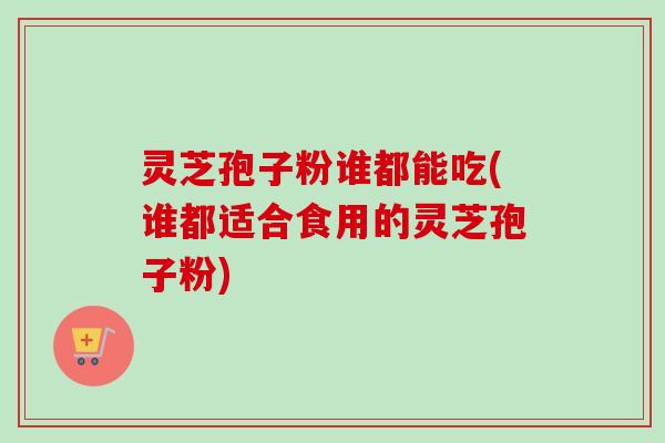 灵芝孢子粉谁都能吃(谁都适合食用的灵芝孢子粉)