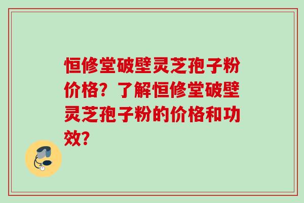 恒修堂破壁灵芝孢子粉价格?了解恒修堂破壁灵芝孢子粉的价格和功效? 恒修堂破壁灵芝孢子粉价格?了解恒修堂破壁灵芝孢子粉的价格和功效?