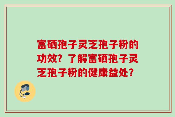 富硒孢子灵芝孢子粉的功效?了解富硒孢子灵芝孢子粉的健康益处? 富硒孢子灵芝孢子粉的功效?了解富硒孢子灵芝孢子粉的健康益处?