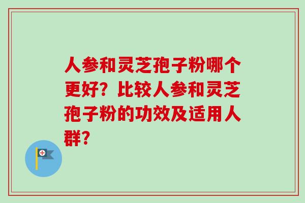 人参和灵芝孢子粉哪个更好?比较人参和灵芝孢子粉的功效及适用人群? 人参和灵芝孢子粉哪个更好?比较人参和灵芝孢子粉的功效及适用人群?