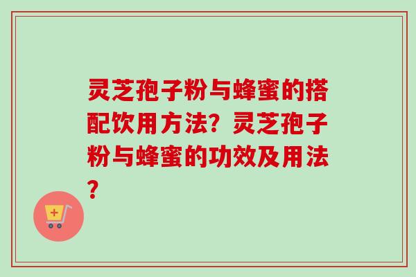 灵芝孢子粉与蜂蜜的搭配饮用方法？灵芝孢子粉与蜂蜜的功效及用法？