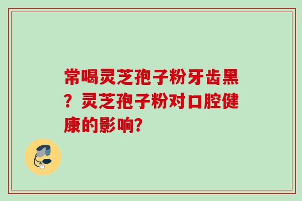 常喝灵芝孢子粉牙齿黑？灵芝孢子粉对口腔健康的影响？