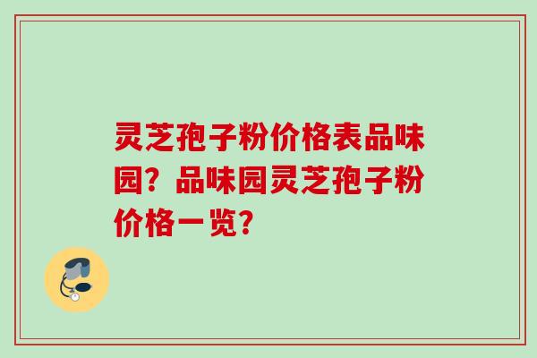 灵芝孢子粉价格表品味园？品味园灵芝孢子粉价格一览？