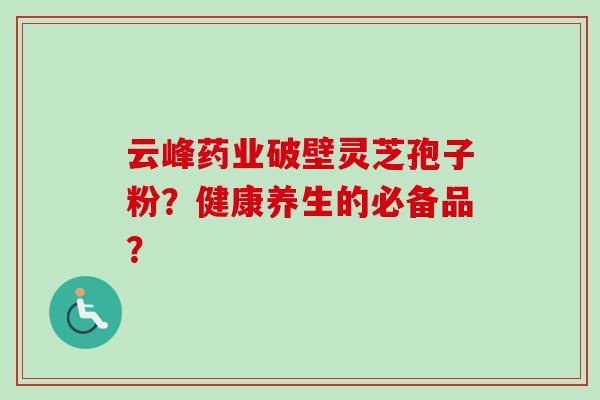 云峰药业破壁灵芝孢子粉?健康养生的必备品? 云峰药业破壁灵芝孢子粉?健康养生的必备品?