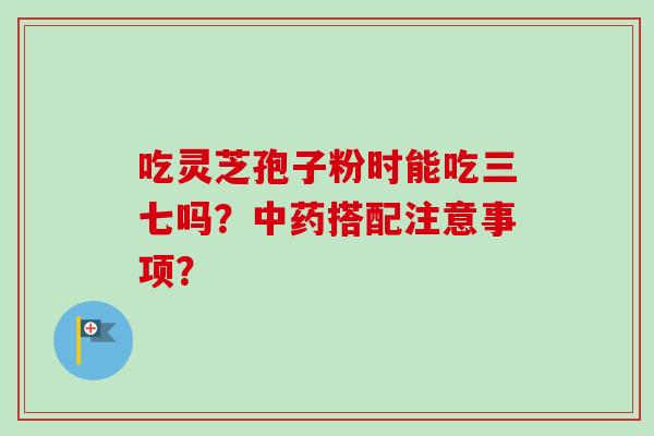 吃灵芝孢子粉时能吃三七吗?搭配注意事项? 吃灵芝孢子粉时能吃三七吗?搭配注意事项?