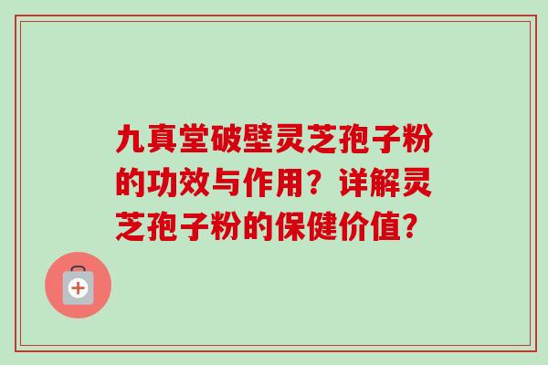 九真堂破壁灵芝孢子粉的功效与作用？详解灵芝孢子粉的保健价值？