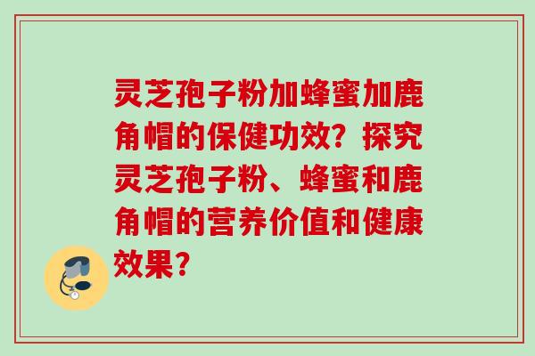 灵芝孢子粉加蜂蜜加鹿角帽的保健功效?探究灵芝孢子粉、蜂蜜和鹿角帽的营养价值和健康效果? 灵芝孢子粉加蜂蜜加鹿角帽的保健功效?探究灵芝孢子粉、蜂蜜和鹿角帽的营养价值和健康效果?