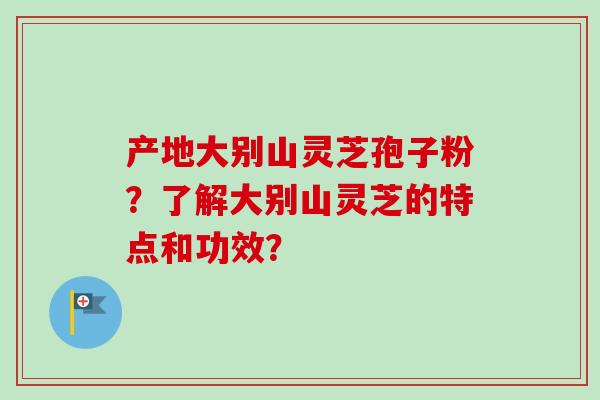 产地大别山灵芝孢子粉?了解大别山灵芝的特点和功效? 产地大别山灵芝孢子粉?了解大别山灵芝的特点和功效?