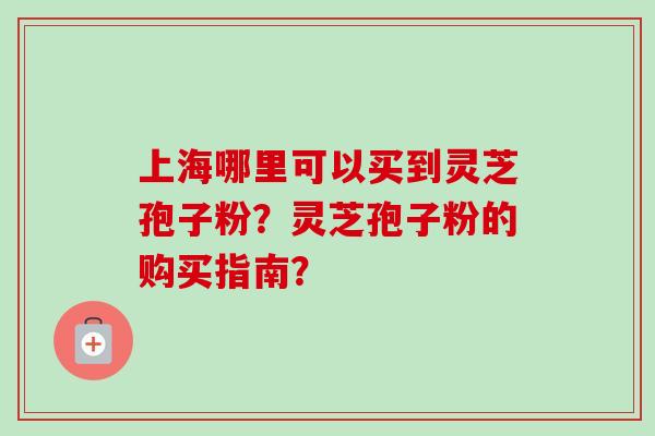 上海哪里可以买到灵芝孢子粉？灵芝孢子粉的购买指南？