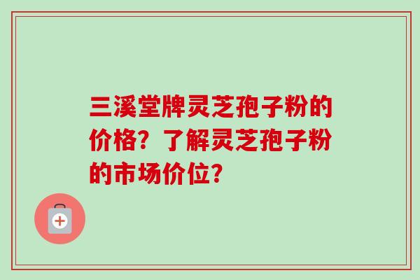三溪堂牌灵芝孢子粉的价格?了解灵芝孢子粉的市场价位? 三溪堂牌灵芝孢子粉的价格?了解灵芝孢子粉的市场价位?