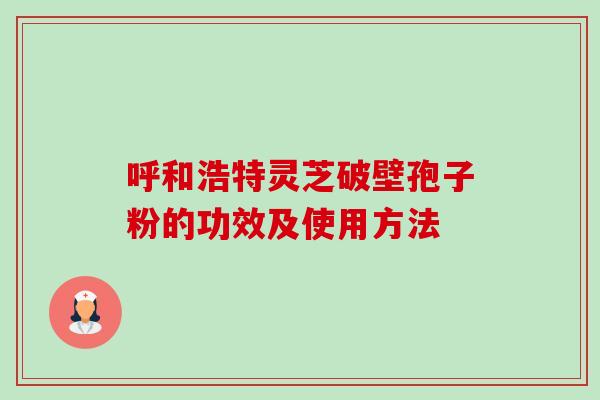呼和浩特灵芝破壁孢子粉的功效及使用方法 呼和浩特灵芝破壁孢子粉的功效及使用方法