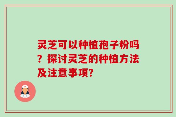 灵芝可以种植孢子粉吗?探讨灵芝的种植方法及注意事项? 灵芝可以种植孢子粉吗?探讨灵芝的种植方法及注意事项?