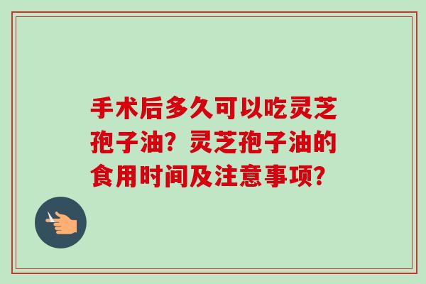 手术后多久可以吃灵芝孢子油?灵芝孢子油的食用时间及注意事项? 手术后多久可以吃灵芝孢子油?灵芝孢子油的食用时间及注意事项?
