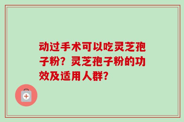 动过手术可以吃灵芝孢子粉?灵芝孢子粉的功效及适用人群? 动过手术可以吃灵芝孢子粉?灵芝孢子粉的功效及适用人群?