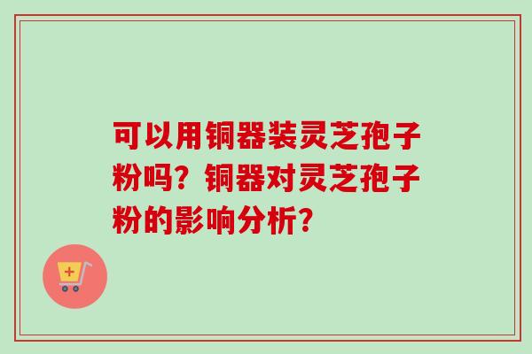 可以用铜器装灵芝孢子粉吗？铜器对灵芝孢子粉的影响分析？