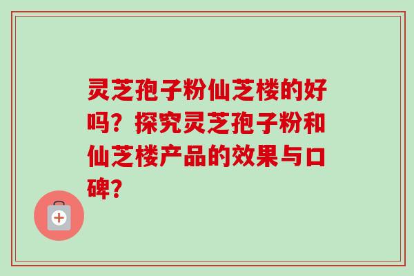 灵芝孢子粉仙芝楼的好吗?探究灵芝孢子粉和仙芝楼产品的效果与口碑? 灵芝孢子粉仙芝楼的好吗?探究灵芝孢子粉和仙芝楼产品的效果与口碑?