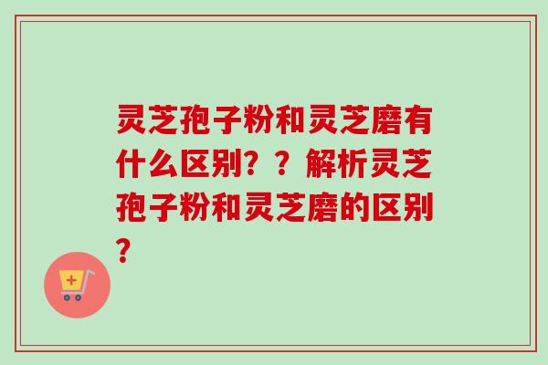 灵芝孢子粉和灵芝磨有什么区别??解析灵芝孢子粉和灵芝磨的区别? 灵芝孢子粉和灵芝磨有什么区别??解析灵芝孢子粉和灵芝磨的区别?