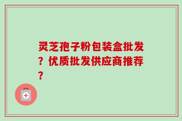 灵芝孢子粉包装盒批发？优质批发供应商推荐？
