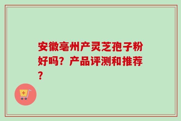安徽亳州产灵芝孢子粉好吗?产品评测和推荐? 安徽亳州产灵芝孢子粉好吗?产品评测和推荐?