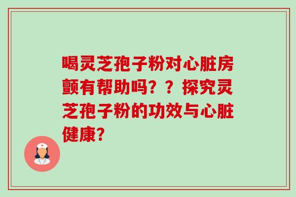 喝灵芝孢子粉对房颤有帮助吗??探究灵芝孢子粉的功效与健康? 喝灵芝孢子粉对房颤有帮助吗??探究灵芝孢子粉的功效与健康?
