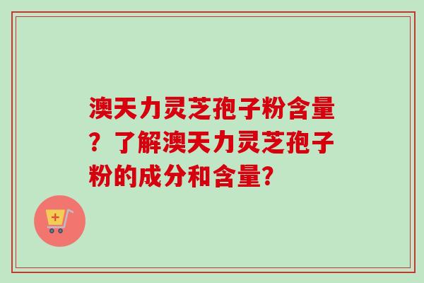 澳天力灵芝孢子粉含量？了解澳天力灵芝孢子粉的成分和含量？