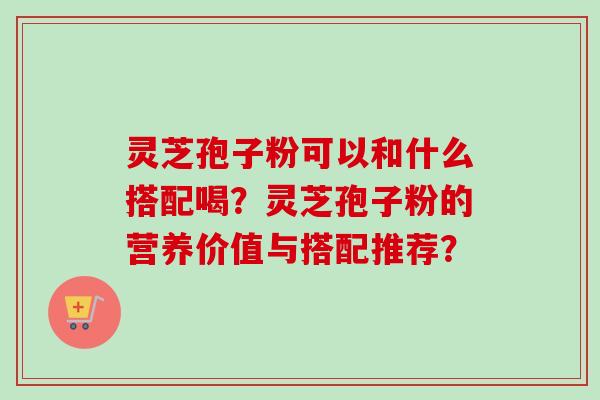 灵芝孢子粉可以和什么搭配喝?灵芝孢子粉的营养价值与搭配推荐? 灵芝孢子粉可以和什么搭配喝?灵芝孢子粉的营养价值与搭配推荐?