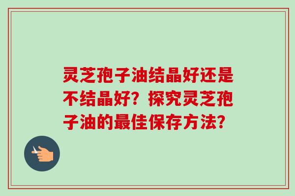 灵芝孢子油结晶好还是不结晶好?探究灵芝孢子油的佳保存方法? 灵芝孢子油结晶好还是不结晶好?探究灵芝孢子油的佳保存方法?