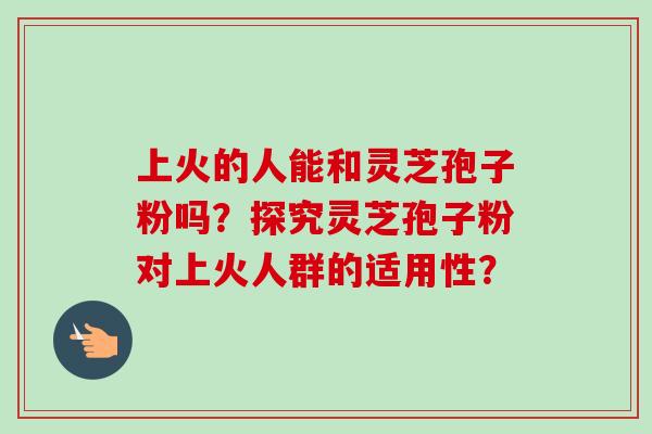 上火的人能和灵芝孢子粉吗？探究灵芝孢子粉对上火人群的适用性？