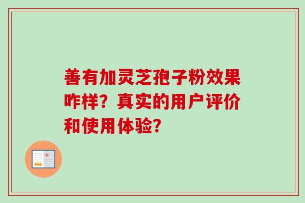 善有加灵芝孢子粉效果咋样?真实的用户评价和使用体验? 善有加灵芝孢子粉效果咋样?真实的用户评价和使用体验?