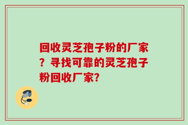 回收灵芝孢子粉的厂家?寻找可靠的灵芝孢子粉回收厂家? 回收灵芝孢子粉的厂家?寻找可靠的灵芝孢子粉回收厂家?