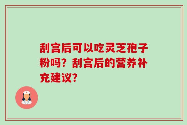 刮宫后可以吃灵芝孢子粉吗?刮宫后的营养补充建议? 刮宫后可以吃灵芝孢子粉吗?刮宫后的营养补充建议?