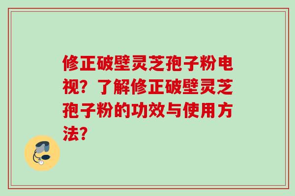 修正破壁灵芝孢子粉电视?了解修正破壁灵芝孢子粉的功效与使用方法? 修正破壁灵芝孢子粉电视?了解修正破壁灵芝孢子粉的功效与使用方法?