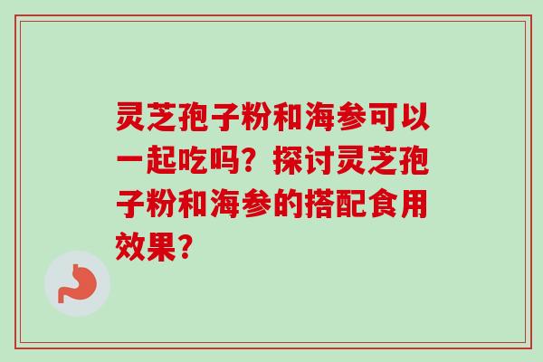 灵芝孢子粉和海参可以一起吃吗？探讨灵芝孢子粉和海参的搭配食用效果？