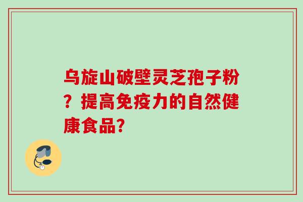 乌旋山破壁灵芝孢子粉?提高免疫力的自然健康食品? 乌旋山破壁灵芝孢子粉?提高免疫力的自然健康食品?