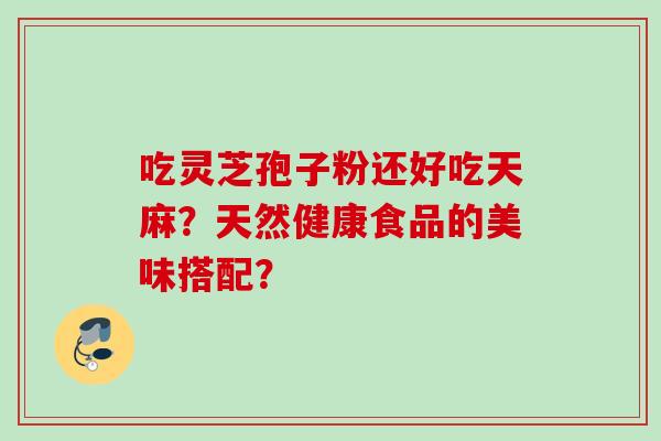 吃灵芝孢子粉还好吃天麻?天然健康食品的美味搭配? 吃灵芝孢子粉还好吃天麻?天然健康食品的美味搭配?