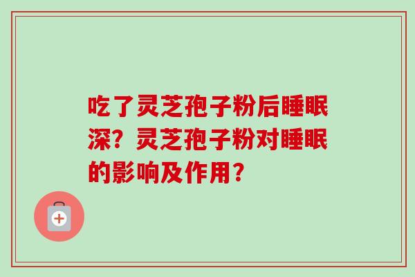 吃了灵芝孢子粉后深?灵芝孢子粉对的影响及作用? 吃了灵芝孢子粉后深?灵芝孢子粉对的影响及作用?