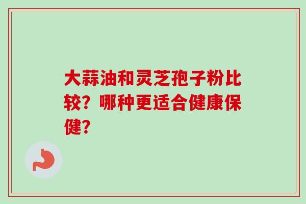 大蒜油和灵芝孢子粉比较？哪种更适合健康保健？