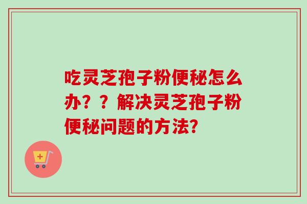 吃灵芝孢子粉怎么办??解决灵芝孢子粉问题的方法? 吃灵芝孢子粉怎么办??解决灵芝孢子粉问题的方法?