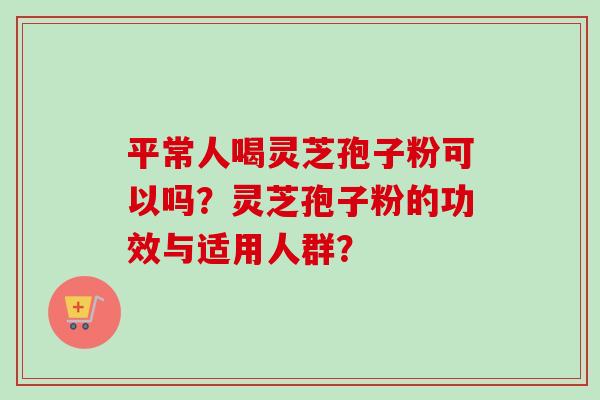 平常人喝灵芝孢子粉可以吗?灵芝孢子粉的功效与适用人群? 平常人喝灵芝孢子粉可以吗?灵芝孢子粉的功效与适用人群?