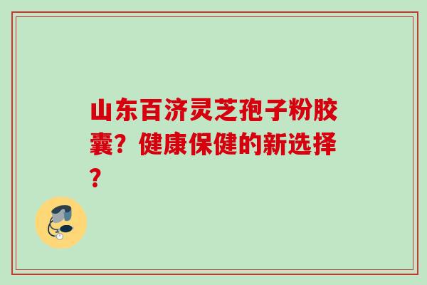 山东百济灵芝孢子粉胶囊?健康保健的新选择? 山东百济灵芝孢子粉胶囊?健康保健的新选择?
