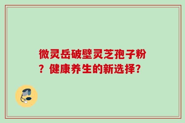 微灵岳破壁灵芝孢子粉?健康养生的新选择? 微灵岳破壁灵芝孢子粉?健康养生的新选择?