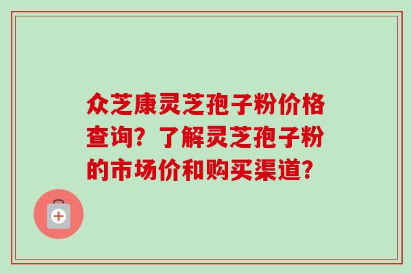 众芝康灵芝孢子粉价格查询?了解灵芝孢子粉的市场价和购买渠道? 众芝康灵芝孢子粉价格查询?了解灵芝孢子粉的市场价和购买渠道?