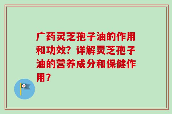 广药灵芝孢子油的作用和功效?详解灵芝孢子油的营养成分和保健作用? 广药灵芝孢子油的作用和功效?详解灵芝孢子油的营养成分和保健作用?