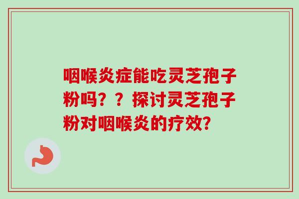 咽喉能吃灵芝孢子粉吗??探讨灵芝孢子粉对咽喉炎的疗效? 咽喉能吃灵芝孢子粉吗??探讨灵芝孢子粉对咽喉炎的疗效?