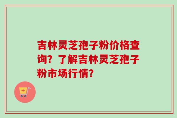 吉林灵芝孢子粉价格查询?了解吉林灵芝孢子粉市场行情? 吉林灵芝孢子粉价格查询?了解吉林灵芝孢子粉市场行情?