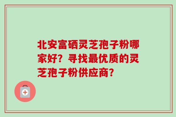 北安富硒灵芝孢子粉哪家好?寻找优质的灵芝孢子粉供应商? 北安富硒灵芝孢子粉哪家好?寻找优质的灵芝孢子粉供应商?