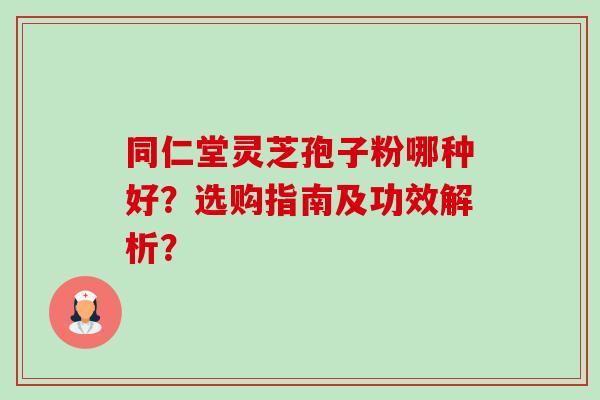 同仁堂灵芝孢子粉哪种好?选购指南及功效解析? 同仁堂灵芝孢子粉哪种好?选购指南及功效解析?