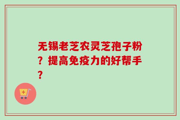 无锡老芝农灵芝孢子粉?提高免疫力的好帮手? 无锡老芝农灵芝孢子粉?提高免疫力的好帮手?